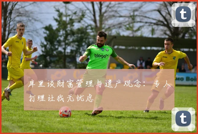库里谈财富管理与遗产观念：专人打理让我无忧虑