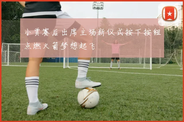 小贾赛后出席主场新仪式按下按钮点燃火箭梦想起飞