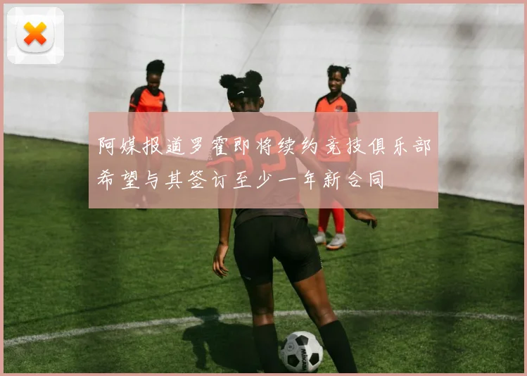 阿媒报道罗霍即将续约竞技俱乐部希望与其签订至少一年新合同