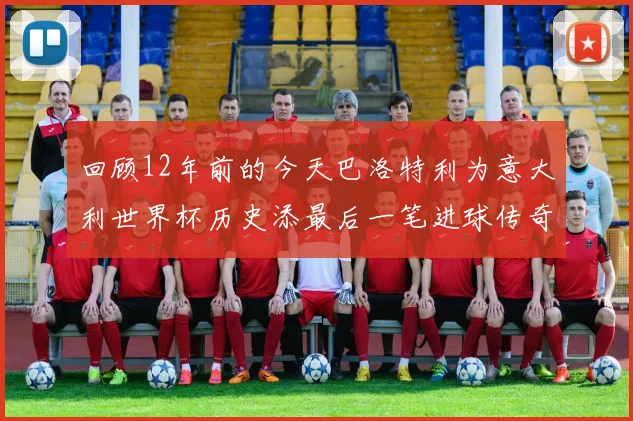 回顾12年前的今天巴洛特利为意大利世界杯历史添最后一笔进球传奇