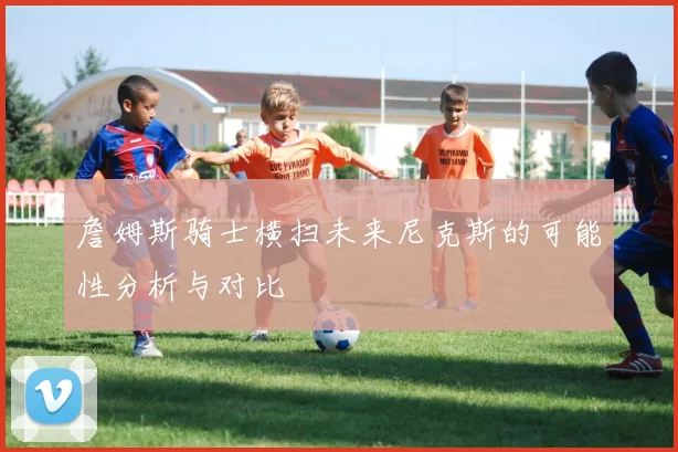 詹姆斯骑士横扫未来尼克斯的可能性分析与对比