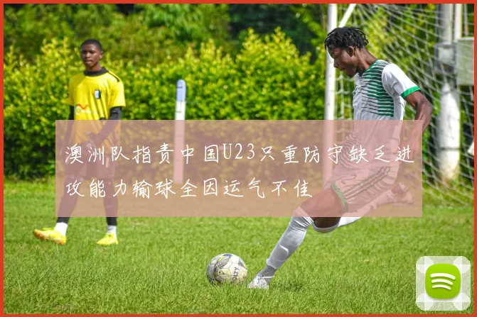 澳洲队指责中国U23只重防守缺乏进攻能力输球全因运气不佳