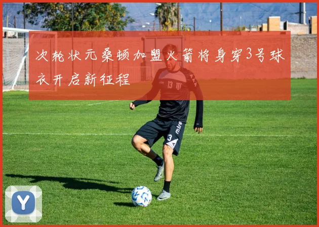 次轮状元桑顿加盟火箭将身穿3号球衣开启新征程