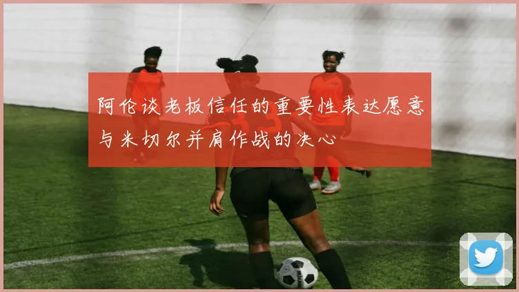 阿伦谈老板信任的重要性表达愿意与米切尔并肩作战的决心