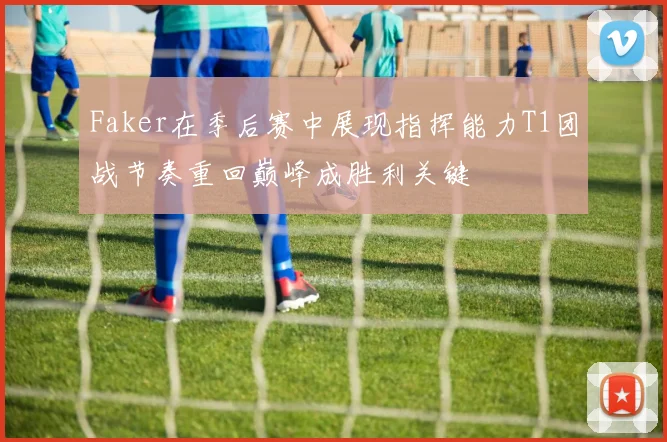 Faker在季后赛中展现指挥能力T1团战节奏重回巅峰成胜利关键
