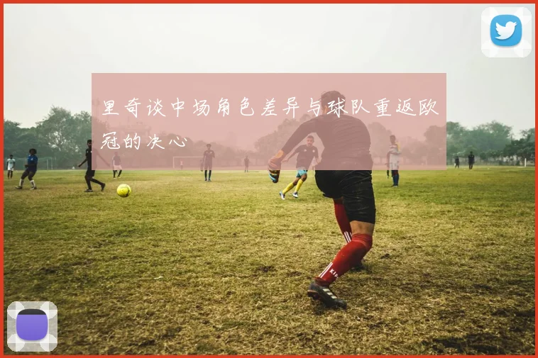 里奇谈中场角色差异与球队重返欧冠的决心