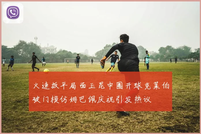 火速扳平局面玉昆中圈开球克莱伯破门模仿姆巴佩庆祝引发热议