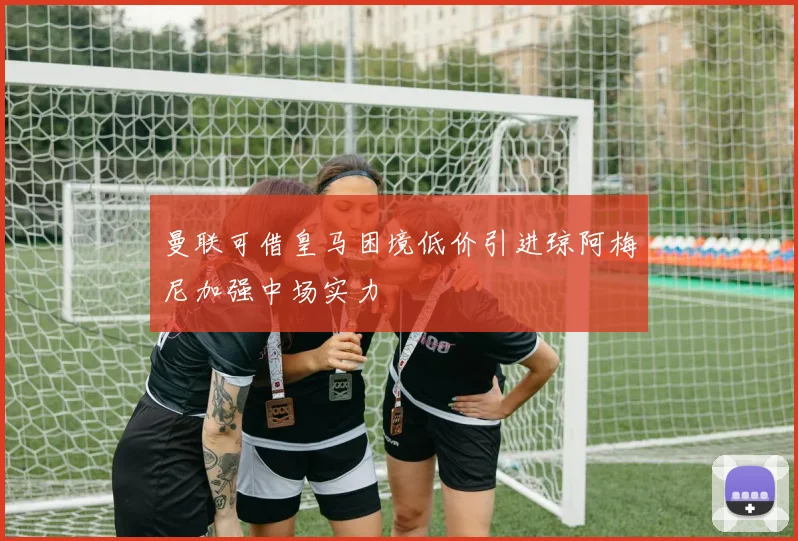 曼联可借皇马困境低价引进琼阿梅尼加强中场实力