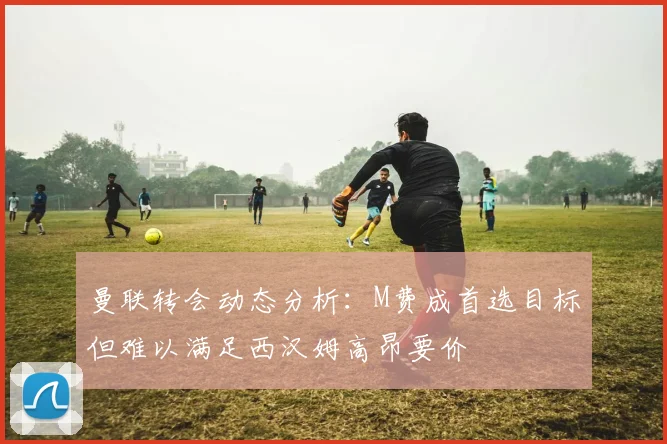 曼联转会动态分析：M费成首选目标但难以满足西汉姆高昂要价