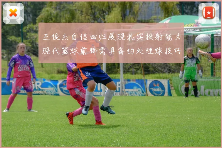 王俊杰自信回归展现扎实投射能力现代篮球前锋需具备的处理球技巧