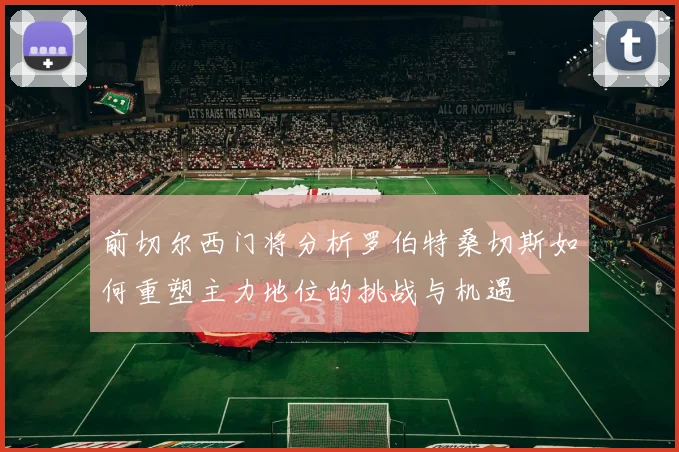 前切尔西门将分析罗伯特桑切斯如何重塑主力地位的挑战与机遇