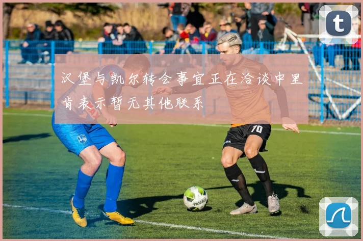 汉堡与凯尔转会事宜正在洽谈中里肯表示暂无其他联系