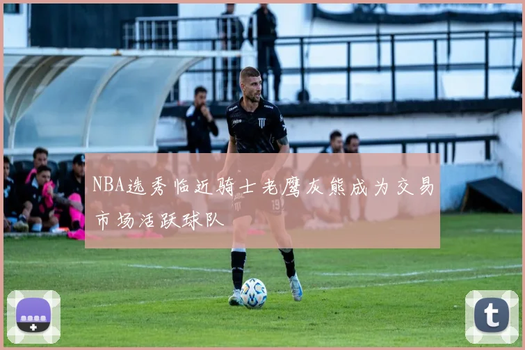 NBA选秀临近骑士老鹰灰熊成为交易市场活跃球队
