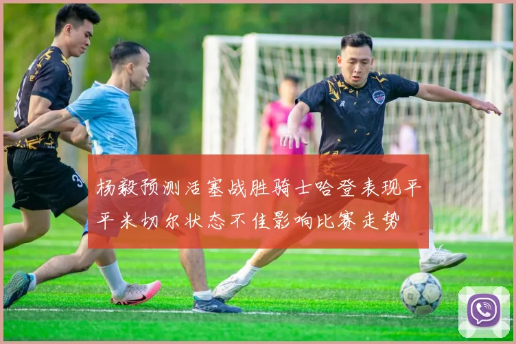 杨毅预测活塞战胜骑士哈登表现平平米切尔状态不佳影响比赛走势