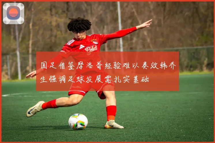 国足借鉴摩洛哥经验难以奏效韩乔生强调足球发展需扎实基础
