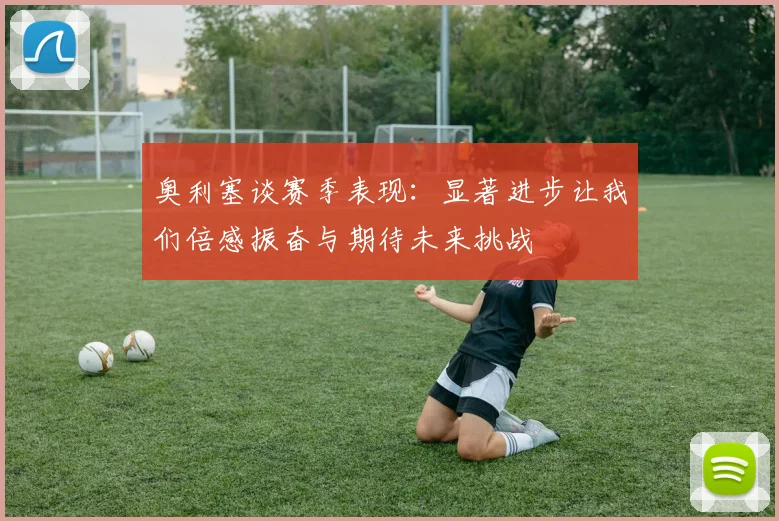 奥利塞谈赛季表现：显著进步让我们倍感振奋与期待未来挑战