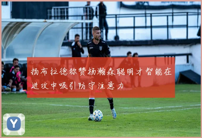 扬布拉德称赞杨瀚森聪明才智能在进攻中吸引防守注意力