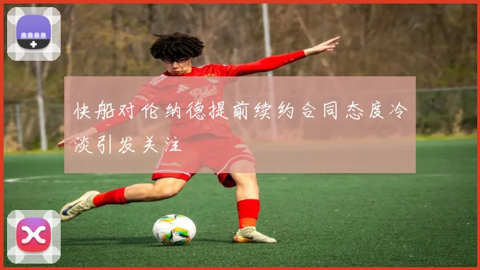 快船对伦纳德提前续约合同态度冷淡引发关注
