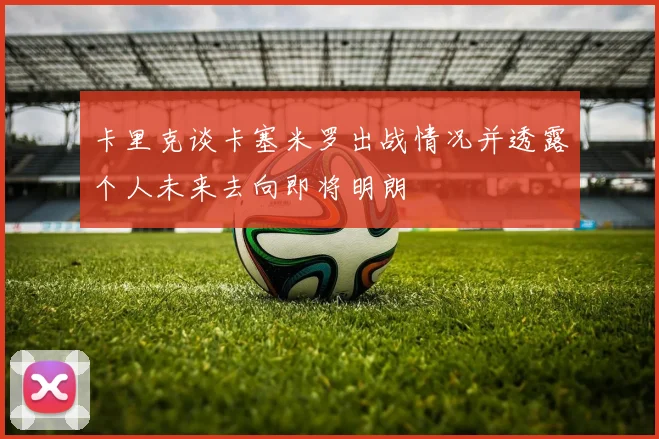 卡里克谈卡塞米罗出战情况并透露个人未来去向即将明朗