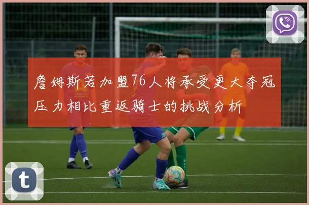 詹姆斯若加盟76人将承受更大夺冠压力相比重返骑士的挑战分析