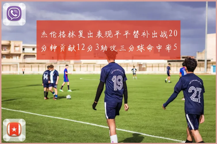 杰伦格林复出表现平平替补出战20分钟贡献12分3助攻三分球命中率50