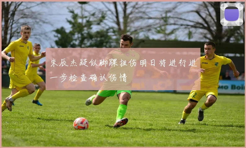 朱辰杰疑似脚踝扭伤明日将进行进一步检查确认伤情