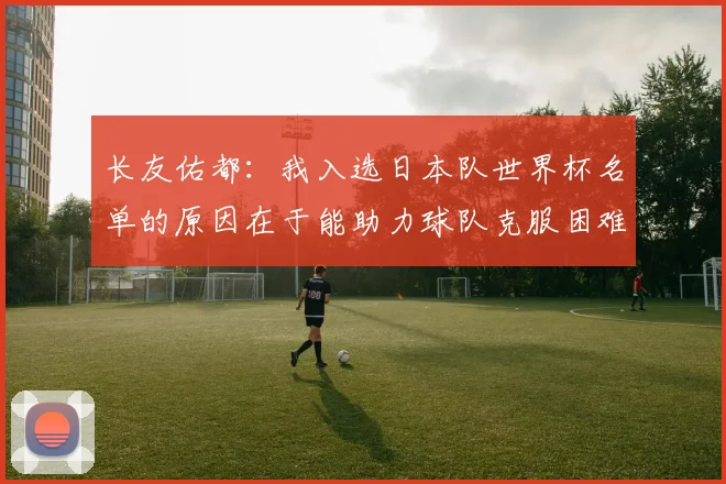 长友佑都：我入选日本队世界杯名单的原因在于能助力球队克服困难
